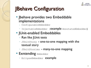 JBehave Configuration Jbehave provides two Embeddable implementations ConfigurableEmbedder InjectableEmbedder ( example  AnnotatedEmbedder ) JUnit-enabled Embeddables Ran like JUnit tests JUnitStory   -  one-to-one mapping with the textual story JUnitStories   -  many-to-one mapping  Exntending  Embedder EclipseEmbedder   example  
