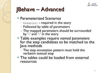 JBehave – Advanced Parameterized Scenarios Examples:  - required in the story Followed by table of parameters The mapped parameters should be surrounded by ' < ‘ and ' > ‘ in the story Table examples require  named parameters  for the step candidates to be matched to the Java methods The step annotation pattern must hold the verbatim textual step The tables could be loaded from external resources 