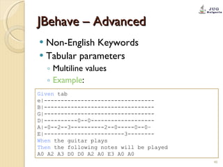 JBehave – Advanced Non-English Keywords Tabular parameters Multiline values Example : Given  tab  e|---------------------------------  B|---------------------------------  G|---------------------------------  D|----------0--0-------------------  A|-0--2--3----------2--0-----0--0–  E|------------------------3-------- When  the guitar plays  Then  the following notes will be played  A0 A2 A3 D0 D0 A2 A0 E3 A0 A0 