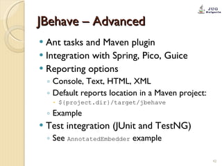 JBehave – Advanced Ant tasks and Maven plugin Integration with Spring, Pico, Guice Reporting options  Console, Text, HTML, XML Default reports location in a Maven project: ${project.dir}/target/jbehave Example Test integration (JUnit and TestNG) See  AnnotatedEmbedder  example 
