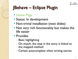 JBehave – Eclipse Plugin Home Page   Status: In development Non-trivial installation (next slides) Not very rich functionality but makes the life easier Provides  Basic highlighting On match, the step in the story is linked to the mapped method Certain autocomplete when writing stories 