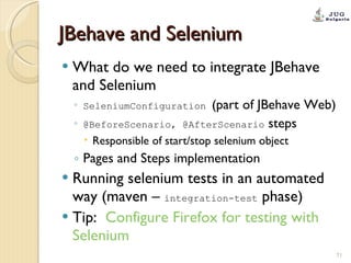JBehave and Selenium What do we need to integrate JBehave and Selenium SeleniumConfiguration  (part of JBehave Web) @BeforeScenario, @AfterScenario  steps Responsible of start/stop selenium object Pages and Steps implementation Running selenium tests in an automated way (maven –  integration-test  phase) Tip:  Configure  Firefox for testing with  Selenium 