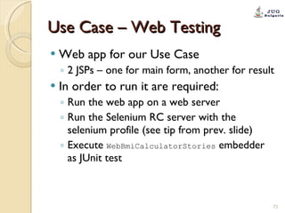 Use Case – Web Testing Web app for our Use Case 2 JSPs – one for main form, another for result In order to run it are required: Run the web app on a web server Run the Selenium RC server with the selenium profile (see tip from prev. slide) Execute  WebBmiCalculatorStories  embedder as JUnit test 