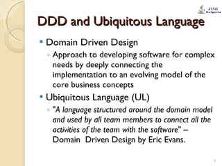 DDD and Ubiquitous Language Domain Driven Design Approach to developing software for complex needs by deeply connecting the implementation to an evolving model of the core business concepts Ubiquitous Language (UL) " A language structured around the domain model and used by all team members to connect all the activities of the team with the software " – Domain  Driven Design by Eric Evans. 