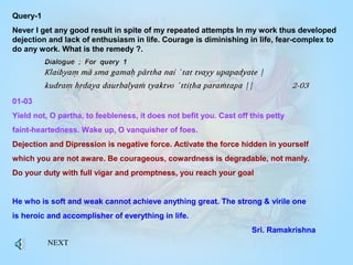 Query-1
Never I get any good result in spite of my repeated attempts In my work thus developed
dejection and lack of enthusiasm in life. Courage is diminishing in life, fear-complex to
do any work. What is the remedy ?.
01-03
Yield not, O partha, to feebleness, it does not befit you. Cast off this petty
faint-heartedness. Wake up, O vanquisher of foes.
Dejection and Dipression is negative force. Activate the force hidden in yourself
which you are not aware. Be courageous, cowardness is degradable, not manly.
Do your duty with full vigar and promptness, you reach your goal
He who is soft and weak cannot achieve anything great. The strong & virile one
is heroic and accomplisher of everything in life.
Sri. Ramakrishna
NEXT
 