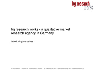 bg research works - a qualitative market research agency in Germany Introducing ourselves bg research works  I  donnerstr. 10  22763 hamburg – germany  I  tel.: +49 (0)40/41 54 75-76  I  www.researchworks.de  I  [email_address] 