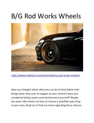 B/G Rod Works Wheels
http://www.kxwheels.com/kx/wheel/b-g-rod-works-wheels/
Have you thought about what you can do to deal better with
things when they start to happen to your vehicle? Have you
considered doing repairs and maintenance yourself? Maybe
you want information on how to choose a qualified auto shop
in your area. Read on to find out more regarding these choices.
 