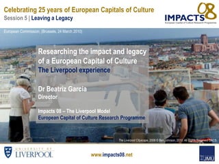 www.impacts08.net
Researching the impact and legacy
of a European Capital of Culture
The Liverpool experience
Dr Beatriz Garcia
Director
Impacts 08 – The Liverpool Model
European Capital of Culture Research Programme
The Liverpool Cityscape, 2008 © Ben Johnson, 2010. All Rights Reserved DACS.
Celebrating 25 years of European Capitals of Culture
Session 5 | Leaving a Legacy
European Commission, (Brussels, 24 March 2010)
 