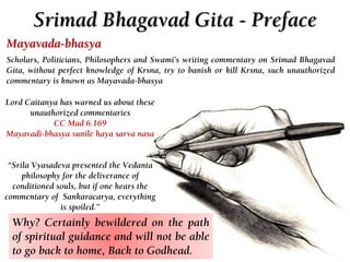 Srimad Bhagavad Gita - Preface
Lord Caitanya has warned us about these
unauthorized commentaries
CC Mad 6.169
Mayavadi-bhasya sunile haya sarva nasa
“Srila Vyasadeva presented the Vedanta
philosophy for the deliverance of
conditioned souls, but if one hears the
commentary of Sankaracarya, everything
is spoiled.”
Mayavada-bhasya
Scholars, Politicians, Philosophers and Swami’s writing commentary on Srimad Bhagavad
Gita, without perfect knowledge of Krsna, try to banish or kill Krsna, such unauthorized
commentary is known as Mayavada-bhasya
Why? Certainly bewildered on the path
of spiritual guidance and will not be able
to go back to home, Back to Godhead.
 