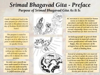 Srimad Bhagavad Gita - Preface
Purpose of Srimad Bhagavad Gita As It Is
Guide Conditioned Soul to the
same purpose for which Krsna
descends to this planet once in
day of Brahma (8,600,000,000
Years)
This purpose is stated in
Bhagavad Gita & we have to
accept it as it is, otherwise no
point in understanding Gita &
its speaker Krsna
To interpret Bhagavad Gita
without any reference to the
will of Krsna is greatest
offence b/c it defeats the whole
purpose.
In order save oneself one
must understand Sri Krsna as
was directly understood by
Arjuna, Krsna’s first disciple
& fulfill mission of life
KC movement is very essential for human
society as it defeats the mundane
speculators and make them understand
Krsna’s position and their factual position
as eternal servant of Lord and revive their
eternal relationship. Hence every living
being should hear for their own interest.
In Kaliyuga people in general think
advancement in material comforts
(sense gratification) will make them
happy, they are unaware of the
stringent laws of the material nature
which is binding them.
Instead of satisfying their own material
sense, one has to satisfy the senses of the
Lord, That is the highest perfection of life.
Lord Krsna wants this & He demands it.
This is central point of BG and KCM
teaches this Theme, on should take help
from KCM & derive the greatest benefit
of studying Bhagavad Gita As It Is and
become pure devotee of Lord
 