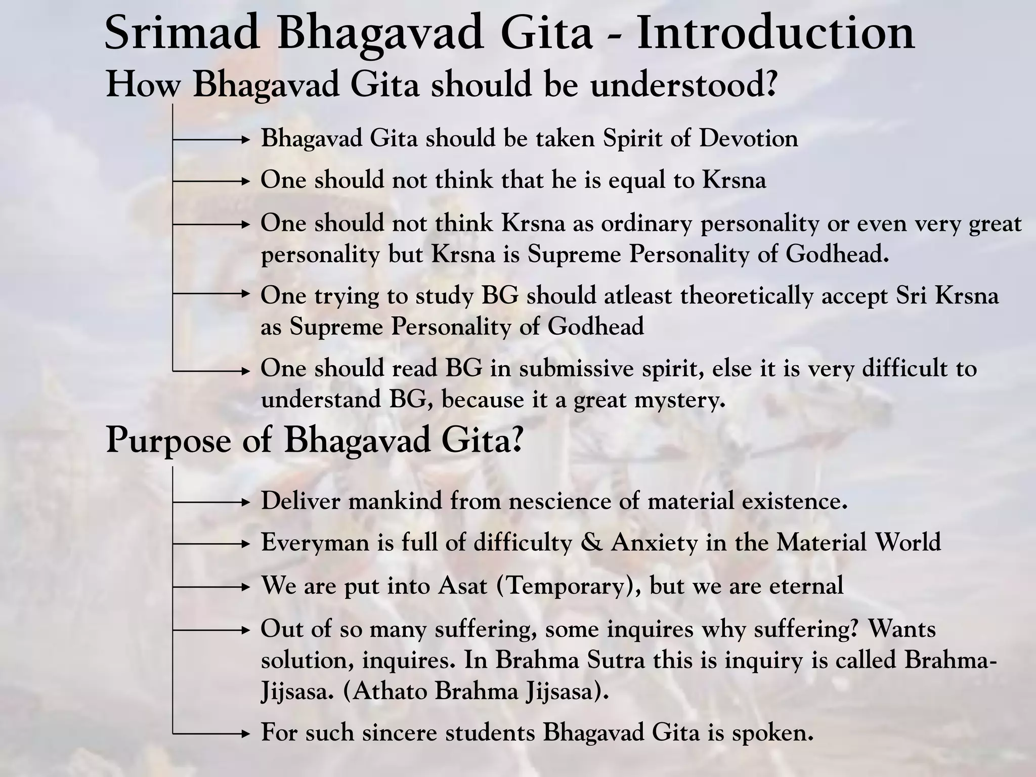 Srimad Bhagavad Gita - Introduction
How Bhagavad Gita should be understood?
Bhagavad Gita should be taken Spirit of Devotion
One should not think that he is equal to Krsna
One should not think Krsna as ordinary personality or even very great
personality but Krsna is Supreme Personality of Godhead.
One should read BG in submissive spirit, else it is very difficult to
understand BG, because it a great mystery.
One trying to study BG should atleast theoretically accept Sri Krsna
as Supreme Personality of Godhead
Purpose of Bhagavad Gita?
Deliver mankind from nescience of material existence.
Everyman is full of difficulty & Anxiety in the Material World
We are put into Asat (Temporary), but we are eternal
Out of so many suffering, some inquires why suffering? Wants
solution, inquires. In Brahma Sutra this is inquiry is called Brahma-
Jijsasa. (Athato Brahma Jijsasa).
For such sincere students Bhagavad Gita is spoken.
 
