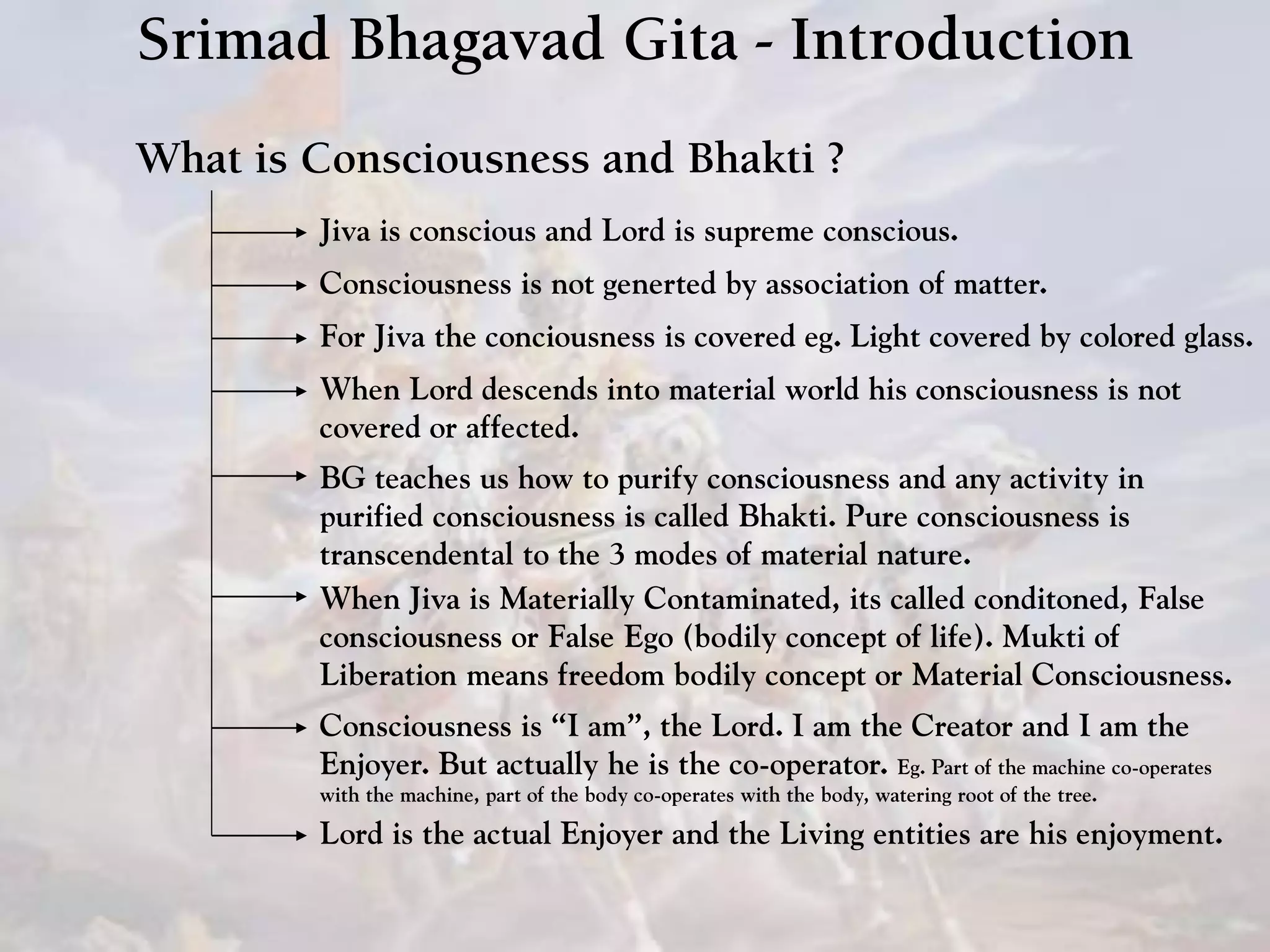 Srimad Bhagavad Gita - Introduction
What is Consciousness and Bhakti ?
Jiva is conscious and Lord is supreme conscious.
Consciousness is not generted by association of matter.
For Jiva the conciousness is covered eg. Light covered by colored glass.
When Lord descends into material world his consciousness is not
covered or affected.
BG teaches us how to purify consciousness and any activity in
purified consciousness is called Bhakti. Pure consciousness is
transcendental to the 3 modes of material nature.
Consciousness is “I am”, the Lord. I am the Creator and I am the
Enjoyer. But actually he is the co-operator. Eg. Part of the machine co-operates
with the machine, part of the body co-operates with the body, watering root of the tree.
Lord is the actual Enjoyer and the Living entities are his enjoyment.
When Jiva is Materially Contaminated, its called conditoned, False
consciousness or False Ego (bodily concept of life). Mukti of
Liberation means freedom bodily concept or Material Consciousness.
 
