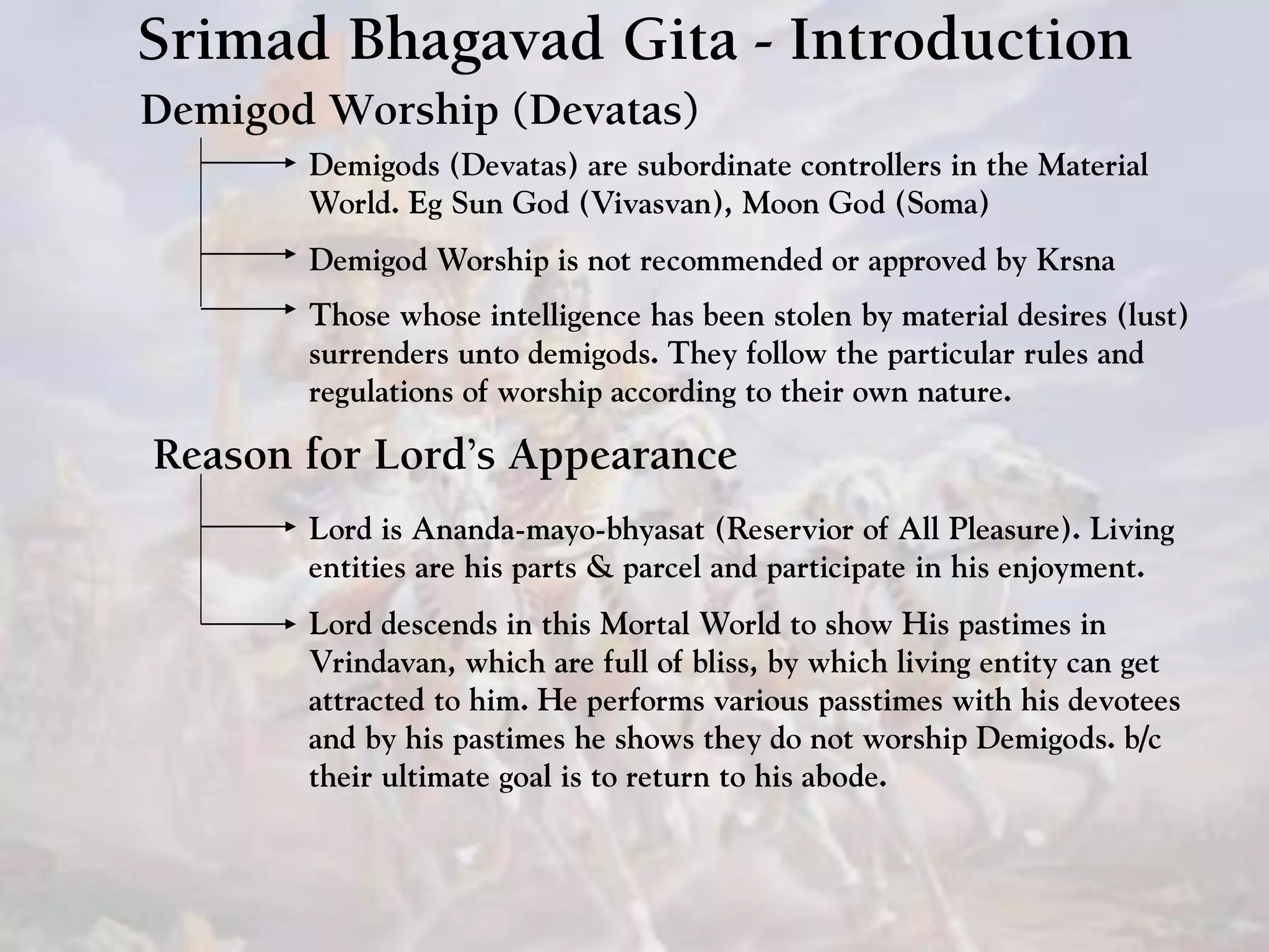 Srimad Bhagavad Gita - Introduction
Demigod Worship (Devatas)
Demigods (Devatas) are subordinate controllers in the Material
World. Eg Sun God (Vivasvan), Moon God (Soma)
Demigod Worship is not recommended or approved by Krsna
Those whose intelligence has been stolen by material desires (lust)
surrenders unto demigods. They follow the particular rules and
regulations of worship according to their own nature.
Reason for Lord’s Appearance
Lord is Ananda-mayo-bhyasat (Reservior of All Pleasure). Living
entities are his parts & parcel and participate in his enjoyment.
Lord descends in this Mortal World to show His pastimes in
Vrindavan, which are full of bliss, by which living entity can get
attracted to him. He performs various passtimes with his devotees
and by his pastimes he shows they do not worship Demigods. b/c
their ultimate goal is to return to his abode.
 