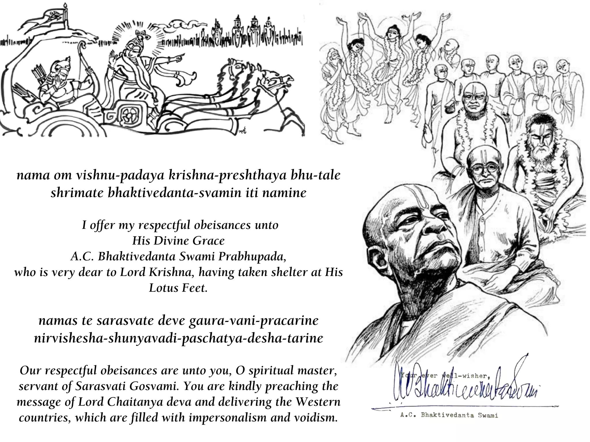 nama om vishnu-padaya krishna-preshthaya bhu-tale
shrimate bhaktivedanta-svamin iti namine
I offer my respectful obeisances unto
His Divine Grace
A.C. Bhaktivedanta Swami Prabhupada,
who is very dear to Lord Krishna, having taken shelter at His
Lotus Feet.
namas te sarasvate deve gaura-vani-pracarine
nirvishesha-shunyavadi-paschatya-desha-tarine
Our respectful obeisances are unto you, O spiritual master,
servant of Sarasvati Gosvami. You are kindly preaching the
message of Lord Chaitanya deva and delivering the Western
countries, which are filled with impersonalism and voidism.
 