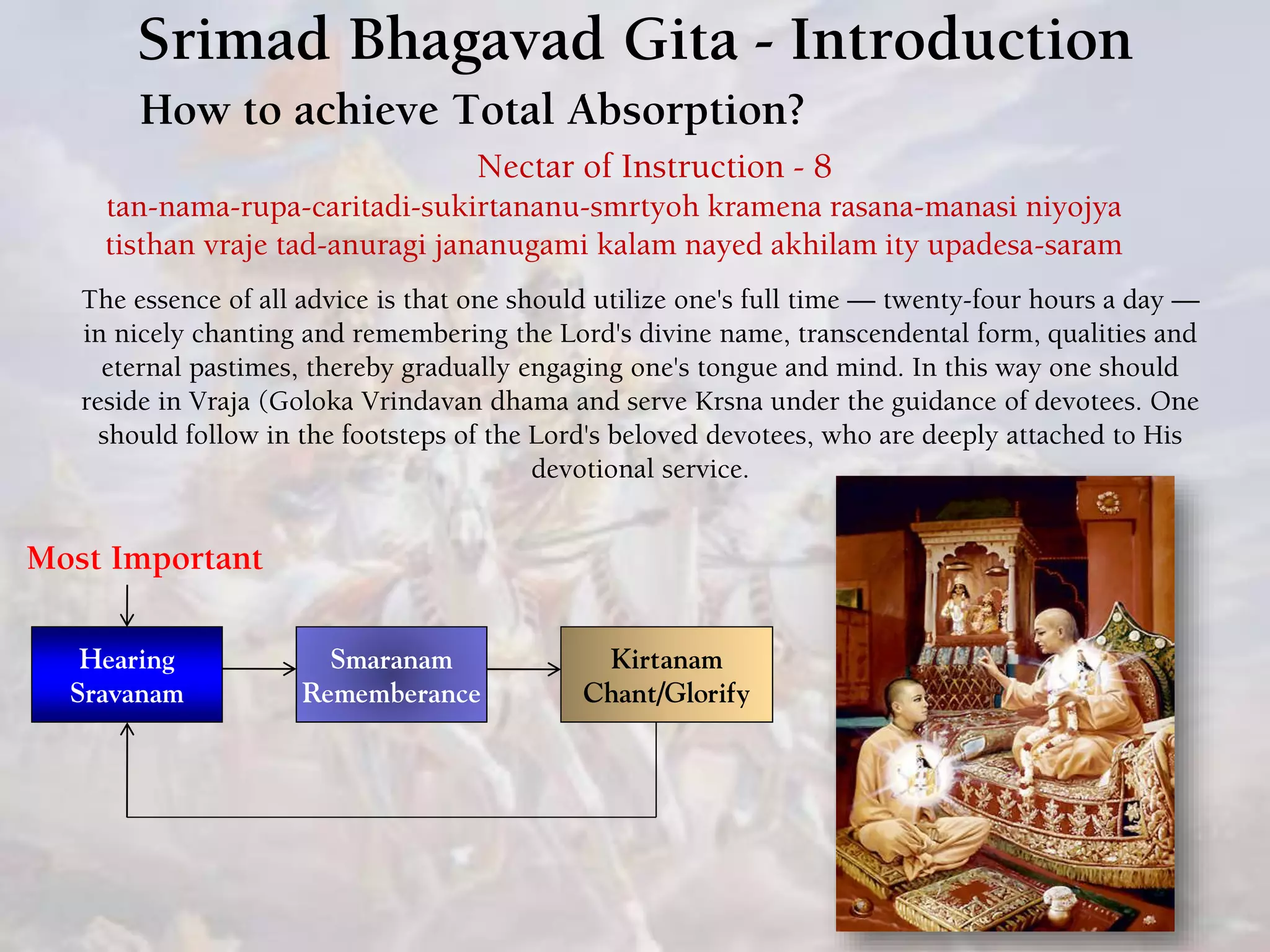 Srimad Bhagavad Gita - Introduction
How to achieve Total Absorption?
Hearing
Sravanam
Smaranam
Rememberance
Nectar of Instruction - 8
tan-nama-rupa-caritadi-sukirtananu-smrtyoh kramena rasana-manasi niyojya
tisthan vraje tad-anuragi jananugami kalam nayed akhilam ity upadesa-saram
The essence of all advice is that one should utilize one's full time — twenty-four hours a day —
in nicely chanting and remembering the Lord's divine name, transcendental form, qualities and
eternal pastimes, thereby gradually engaging one's tongue and mind. In this way one should
reside in Vraja (Goloka Vrindavan dhama and serve Krsna under the guidance of devotees. One
should follow in the footsteps of the Lord's beloved devotees, who are deeply attached to His
devotional service.
Kirtanam
Chant/Glorify
Most Important
 