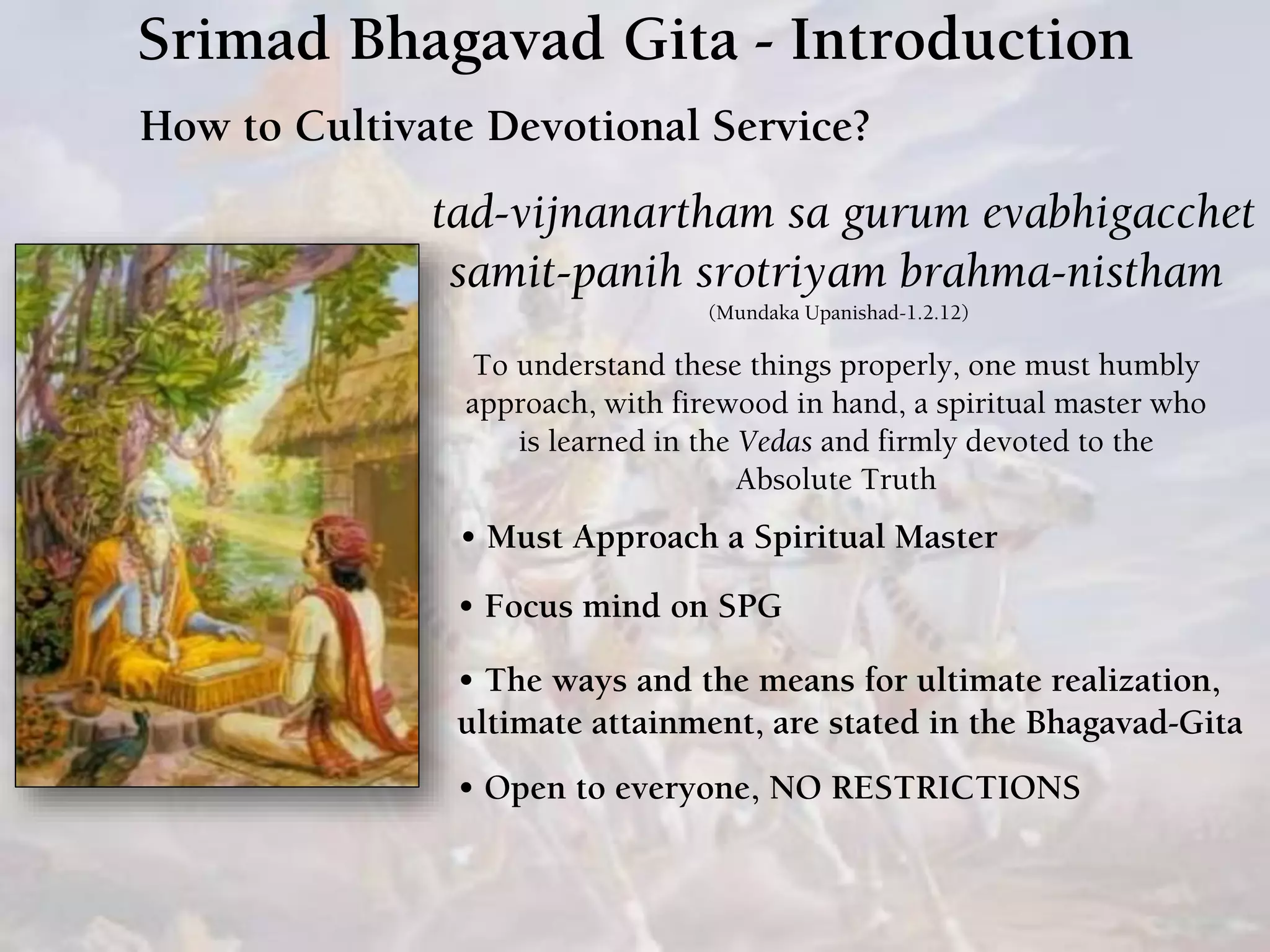 Srimad Bhagavad Gita - Introduction
How to Cultivate Devotional Service?
tad-vijnanartham sa gurum evabhigacchet
samit-panih srotriyam brahma-nistham
(Mundaka Upanishad-1.2.12)
To understand these things properly, one must humbly
approach, with firewood in hand, a spiritual master who
is learned in the Vedas and firmly devoted to the
Absolute Truth
• Must Approach a Spiritual Master
• Focus mind on SPG
• The ways and the means for ultimate realization,
ultimate attainment, are stated in the Bhagavad-Gita
• Open to everyone, NO RESTRICTIONS
 