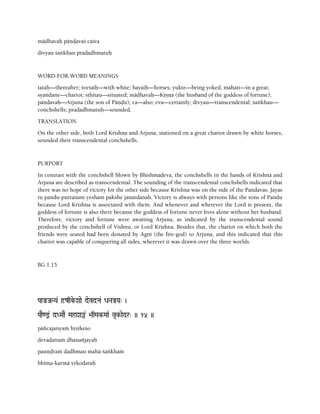 mädhavaù päëòavaç caiva
divyau çaìkhau pradadhmatuù
WORD-FOR-WORD MEANINGS
tataù—thereafter; çvetaiù—with white; hayaiù—horses; yukte—being yoked; mahati—in a great;
syandane—chariot; sthitau—situated; mädhavaù—Kåñëa (the husband of the goddess of fortune);
päëòavaù—Arjuna (the son of Päëòu); ca—also; eva—certainly; divyau—transcendental; çaìkhau—
conchshells; pradadhmatuù—sounded.
TRANSLATION
On the other side, both Lord Krishna and Arjuna, stationed on a great chariot drawn by white horses,
sounded their transcendental conchshells.
PURPORT
In contrast with the conchshell blown by Bhishmadeva, the conchshells in the hands of Krishna and
Arjuna are described as transcendental. The sounding of the transcendental conchshells indicated that
there was no hope of victory for the other side because Krishna was on the side of the Pandavas. Jayas
tu pandu-putranam yesham pakshe janardanah. Victory is always with persons like the sons of Pandu
because Lord Krishna is associated with them. And whenever and wherever the Lord is present, the
goddess of fortune is also there because the goddess of fortune never lives alone without her husband.
Therefore, victory and fortune were awaiting Arjuna, as indicated by the transcendental sound
produced by the conchshell of Vishnu, or Lord Krishna. Besides that, the chariot on which both the
friends were seated had been donated by Agni (the fire-god) to Arjuna, and this indicated that this
chariot was capable of conquering all sides, wherever it was drawn over the three worlds.
BG 1.15
PaaÄJaNYa& ôzqke-Xaae devdta& DaNaÅYa" )
PaaE<@& dDMaaE MahaXa«& >aqMak-MaaR v*k-aedr" )) 15 ))
päïcajanyaà håñékeço
devadattaà dhanaïjayaù
pauëòraà dadhmau mahä-çaìkhaà
bhéma-karmä våkodaraù
 