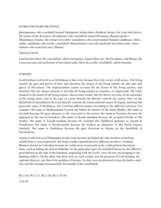 WORD-FOR-WORD MEANINGS
päïcajanyam—the conchshell named Päïcajanya; håñéka-éçaù—Håñékeça (Kåñëa, the Lord who directs
the senses of the devotees); devadattam—the conchshell named Devadatta; dhanam-jayaù—
Dhanaïjaya (Arjuna, the winner of wealth); pauëòram—the conch named Pauëòra; dadhmau—blew;
mahä—çaìkham—the terrific conchshell; bhéma-karmä—one who performs herculean tasks; våka—
udaraù—the voracious eater (Bhéma).
TRANSLATION
Lord Krishna blew His conchshell, called Pancajanya; Arjuna blew his, the Devadatta; and Bhima, the
voracious eater and performer of herculean tasks, blew his terrific conchshell, called Paundra.
PURPORT
Lord Krishna is referred to as Hrishikesa in this verse because He is the owner of all senses. The living
entities are part and parcel of Him, and therefore the senses of the living entities are also part and
parcel of His senses. The impersonalists cannot account for the senses of the living entities, and
therefore they are always anxious to describe all living entities as senseless, or impersonal. The Lord,
situated in the hearts of all living entities, directs their senses. But He directs in terms of the surrender
of the living entity, and in the case of a pure devotee He directly controls the senses. Here on the
Battlefield of Kurukshetra the Lord directly controls the transcendental senses of Arjuna, and thus His
particular name of Hrishikesa. The Lord has different names according to His different activities. For
example, His name is Madhusudana because He killed the demon of the name Madhu; His name is
Govinda because He gives pleasure to the cows and to the senses; His name is Vasudeva because He
appeared as the son of Vasudeva; His name is Devaki-nandana because He accepted Devaki as His
mother; His name is Yasoda-nandana because He awarded His childhood pastimes to Yasoda at
Vrindavana; His name is Partha-sarathi because He worked as charioteer of His friend Arjuna.
Similarly, His name is Hrishikesa because He gave direction to Arjuna on the Battlefield of
Kurukshetra.
Arjuna is referred to as Dhananjaya in this verse because he helped his elder brother in fetching
wealth when it was required by the king to make expenditures for different sacrifices. Similarly,
Bhima is known as Vrikodara because he could eat as voraciously as he could perform herculean
tasks, such as killing the demon Hidimba. So the particular types of conchshell blown by the different
personalities on the side of the Pandavas, beginning with the Lord's, were all very encouraging to the
fighting soldiers. On the other side there were no such credits, nor the presence of Lord Krishna, the
supreme director, nor that of the goddess of fortune. So they were predestined to lose the battle—and
that was the message announced by the sounds of the conchshells.
BG 1.16, BG 1.17, BG 1.18, BG 1.16-18
S 16-18
 