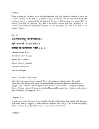PURPORT
When Bhishma and the others on the side of Duryodhana blew their respective conchshells, there was
no heart-breaking on the part of the Pandavas. Such occurrences are not mentioned, but in this
particular verse it is mentioned that the hearts of the sons of Dhritarashtra were shattered by the
sounds vibrated by the Pandavas' party. This is due to the Pandavas and their confidence in Lord
Krishna. One who takes shelter of the Supreme Lord has nothing to fear, even in the midst of the
greatest calamity.
BG 1.20
AQa VYaviSQaTaaNd*îa DaaTaRraíaNk-iPaßJa" )
Pa[v*tae XañSaMPaaTae DaNauåÛMYa Paa<@v" )
ôzqke-Xa& Tada vaKYaiMadMaah MahqPaTae )) 20 ))
atha vyavasthitän dåñövä
dhärtaräñörän kapi-dhvajaù
pravåtte çastra-sampäte
dhanur udyamya päëòavaù
håñékeçaà tadä väkyam
idam äha mahé-pate
WORD-FOR-WORD MEANINGS
atha—thereupon; vyavasthitän—situated; dåñövä—looking upon; dhärtaräñörän—the sons of
Dhåtaräñöra; kapi-dhvajaù—he whose flag was marked with Hanumän; pravåtte—while about to
engage; çastra—sampäte—in releasing his arrows; dhanuù—bow; udyamya—taking up; päëòavaù—
the son of Päëòu (Arjuna); håñékeçam—unto Lord Kåñëa; tadä—at that time; väkyam—words; idam—
these; äha—said; mahé—pate—O King.
TRANSLATION
At that time Arjuna, the son of Pandu, seated in the chariot bearing the flag marked with Hanuman,
took up his bow and prepared to shoot his arrows. O King, after looking at the sons of Dhritarashtra
drawn in military array, Arjuna then spoke to Lord Krishna these words.
PURPORT
 