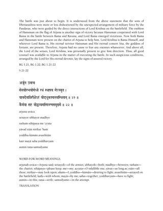The battle was just about to begin. It is understood from the above statement that the sons of
Dhritarashtra were more or less disheartened by the unexpected arrangement of military force by the
Pandavas, who were guided by the direct instructions of Lord Krishna on the battlefield. The emblem
of Hanuman on the flag of Arjuna is another sign of victory because Hanuman cooperated with Lord
Rama in the battle between Rama and Ravana, and Lord Rama emerged victorious. Now both Rama
and Hanuman were present on the chariot of Arjuna to help him. Lord Krishna is Rama Himself, and
wherever Lord Rama is, His eternal servitor Hanuman and His eternal consort Sita, the goddess of
fortune, are present. Therefore, Arjuna had no cause to fear any enemies whatsoever. And above all,
the Lord of the senses, Lord Krishna, was personally present to give him direction. Thus, all good
counsel was available to Arjuna in the matter of executing the battle. In such auspicious conditions,
arranged by the Lord for His eternal devotee, lay the signs of assured victory.
BG 1.21, BG 1.22, BG 1.21-22
S 21-22
AJauRNa ovac
SaeNaYaaeå>aYaaeMaRDYae rQa& SQaaPaYa Mae_CYauTa )
YaavdeTaaiàrq+ae_h& Yaaed(Dauk-aMaaNaviSQaTaaNa( )) 21 ))
kE-MaRYaa Sah YaaeÖVYaMaiSMaNr<aSaMauÛMae )) 22 ))
arjuna uväca
senayor ubhayor madhye
rathaà sthäpaya me 'cyuta
yävad etän nirékñe 'haà
yoddhu-kämän avasthitän
kair mayä saha yoddhavyam
asmin raëa-samudyame
WORD-FOR-WORD MEANINGS
arjunaù uväca—Arjuna said; senayoù—of the armies; ubhayoù—both; madhye—between; ratham—
the chariot; sthäpaya—please keep; me—my; acyuta—O infallible one; yävat—as long as; etän—all
these; nirékñe—may look upon; aham—I; yoddhu—kämän—desiring to fight; avasthitän—arrayed on
the battlefield; kaiù—with whom; mayä—by me; saha—together; yoddhavyam—have to fight;
asmin—in this; raëa—strife; samudyame—in the attempt.
TRANSLATION
 