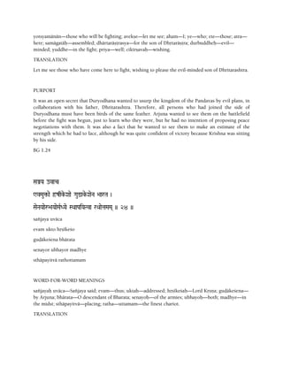 yotsyamänän—those who will be fighting; avekñe—let me see; aham—I; ye—who; ete—those; atra—
here; samägatäù—assembled; dhärtaräñörasya—for the son of Dhåtaräñöra; durbuddheù—evil—
minded; yuddhe—in the fight; priya—well; cikérñavaù—wishing.
TRANSLATION
Let me see those who have come here to fight, wishing to please the evil-minded son of Dhritarashtra.
PURPORT
It was an open secret that Duryodhana wanted to usurp the kingdom of the Pandavas by evil plans, in
collaboration with his father, Dhritarashtra. Therefore, all persons who had joined the side of
Duryodhana must have been birds of the same feather. Arjuna wanted to see them on the battlefield
before the fight was begun, just to learn who they were, but he had no intention of proposing peace
negotiations with them. It was also a fact that he wanted to see them to make an estimate of the
strength which he had to face, although he was quite confident of victory because Krishna was sitting
by his side.
BG 1.24
SaÅYa ovac
WvMau¢-ae ôzqke-Xaae Gau@ake-XaeNa >aarTa )
SaeNaYaaeå>aYaaeMaRDYae SQaaPaiYaTva rQaaetaMaMa( )) 24 ))
saïjaya uväca
evam ukto håñékeço
guòäkeçena bhärata
senayor ubhayor madhye
sthäpayitvä rathottamam
WORD-FOR-WORD MEANINGS
saïjayaù uväca—Saïjaya said; evam—thus; uktaù—addressed; håñékeçaù—Lord Kåñëa; guòäkeçena—
by Arjuna; bhärata—O descendant of Bharata; senayoù—of the armies; ubhayoù—both; madhye—in
the midst; sthäpayitvä—placing; ratha—uttamam—the finest chariot.
TRANSLATION
 