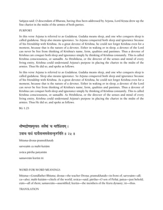 Saïjaya said: O descendant of Bharata, having thus been addressed by Arjuna, Lord Kåñëa drew up the
fine chariot in the midst of the armies of both parties.
PURPORT
In this verse Arjuna is referred to as Gudakesa. Gudaka means sleep, and one who conquers sleep is
called gudakesa. Sleep also means ignorance. So Arjuna conquered both sleep and ignorance because
of his friendship with Krishna. As a great devotee of Krishna, he could not forget Krishna even for a
moment, because that is the nature of a devotee. Either in waking or in sleep, a devotee of the Lord
can never be free from thinking of Krishna's name, form, qualities and pastimes. Thus a devotee of
Krishna can conquer both sleep and ignorance simply by thinking of Krishna constantly. This is called
Krishna consciousness, or samadhi. As Hrishikesa, or the director of the senses and mind of every
living entity, Krishna could understand Arjuna's purpose in placing the chariot in the midst of the
armies. Thus He did so, and spoke as follows.
In this verse Arjuna is referred to as Gudakesa. Gudaka means sleep, and one who conquers sleep is
called gudakesa. Sleep also means ignorance. So Arjuna conquered both sleep and ignorance because
of his friendship with Krishna. As a great devotee of Krishna, he could not forget Krishna even for a
moment, because that is the nature of a devotee. Either in waking or in sleep, a devotee of the Lord
can never be free from thinking of Krishna's name, form, qualities and pastimes. Thus a devotee of
Krishna can conquer both sleep and ignorance simply by thinking of Krishna constantly. This is called
Krishna consciousness, or samadhi. As Hrishikesa, or the director of the senses and mind of every
living entity, Krishna could understand Arjuna's purpose in placing the chariot in the midst of the
armies. Thus He did so, and spoke as follows.
BG 1.25
>aqZMad]ae<aPa[Mau%Ta" SaveRza& c Mahqi+aTaaMa( )
ovac PaaQaR PaXYaETaaNSaMaveTaaNku-æiNaiTa )) 25 ))
bhéñma-droëa-pramukhataù
sarveñäà ca mahé-kñitäm
uväca pärtha paçyaitän
samavetän kurün iti
WORD-FOR-WORD MEANINGS
bhéñma—Grandfather Bhéñma; droëa—the teacher Droëa; pramukhataù—in front of; sarveñäm—all;
ca—also; mahé-kñitäm—chiefs of the world; uväca—said; pärtha—O son of Påthä; paçya—just behold;
etän—all of them; samavetän—assembled; kurün—the members of the Kuru dynasty; iti—thus.
TRANSLATION
 