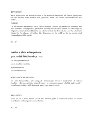 TRANSLATION
There Arjuna could see, within the midst of the armies of both parties, his fathers, grandfathers,
teachers, maternal uncles, brothers, sons, grandsons, friends, and also his fathers-in-law and well-
wishers.
PURPORT
On the battlefield Arjuna could see all kinds of relatives. He could see persons like Bhurisrava, who
were his father's contemporaries, grandfathers Bhishma and Somadatta, teachers like Dronacarya and
Kripacarya, maternal uncles like Salya and Sakuni, brothers like Duryodhana, sons like Lakshmana,
friends like Asvatthama, well-wishers like Kritavarma, etc. He could see also the armies which
contained many of his friends.
BG 1.27
TaaNSaMaq+Ya Sa k-aENTaeYa" SavaRNbNDaUNaviSQaTaaNa( )
k*-PaYaa ParYaaivíae ivzqdiàdMab]vqTa( )) 27 ))
tän samékñya sa kaunteyaù
sarvän bandhün avasthitän
kåpayä parayäviñöo
viñédann idam abravét
WORD-FOR-WORD MEANINGS
tän—all of them; samékñya—after seeing; saù—he; kaunteyaù—the son of Kunté; sarvän—all kinds of;
bandhün—relatives; avasthitän—situated; kåpayä—by compassion; parayä—of a high grade; äviñöaù—
overwhelmed; viñédan—while lamenting; idam—thus; abravét—spoke.
TRANSLATION
When the son of Kunti, Arjuna, saw all these different grades of friends and relatives, he became
overwhelmed with compassion and spoke thus.
BG 1.28
 