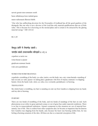 sarvair gunais tatra samasate surah
harav abhaktasya kuto mahad-guna
mano-rathenasati dhavato bahih
"One who has unflinching devotion for the Personality of Godhead has all the good qualities of the
demigods. But one who is not a devotee of the Lord has only material qualifications that are of little
value. This is because he is hovering on the mental plane and is certain to be attracted by the glaring
material energy." (SB 5.18.12)
BG 1.29
vePaQauê Xarqre Mae raeMahzRê JaaYaTae )
Gaa<@qv& ó&SaTae hSTaatvKcEv PairdùTae )) 29 ))
vepathuç ca çarére me
roma-harñaç ca jäyate
gäëòévaà sraàsate hastät
tvak caiva paridahyate
WORD-FOR-WORD MEANINGS
vepathuù—trembling of the body; ca—also; çarére—on the body; me—my; roma-harñaù—standing of
hair on end; ca—also; jäyate—is taking place; gäëòévam—the bow of Arjuna; sraàsate—is slipping;
hastät—from the hand; tvak—skin; ca—also; eva—certainly; paridahyate—is burning.
TRANSLATION
My whole body is trembling, my hair is standing on end, my bow Gandiva is slipping from my hand,
and my skin is burning.
PURPORT
There are two kinds of trembling of the body, and two kinds of standings of the hair on end. Such
phenomena occur either in great spiritual ecstasy or out of great fear under material conditions. There
is no fear in transcendental realization. Arjuna's symptoms in this situation are out of material fear-
namely, loss of life. This is evident from other symptoms also; he became so impatient that his famous
bow Gandiva was slipping from his hands, and, because his heart was burning within him, he was
feeling a burning sensation of the skin. All these are due to a material conception of life.
 