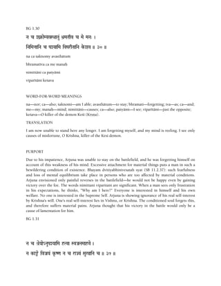 BG 1.30
Na c Xa¥-aeMYavSQaaTau& >a]MaTaqv c Mae MaNa" )
iNaiMataaiNa c PaXYaaiMa ivParqTaaiNa ke-Xav )) 30 ))
na ca çaknomy avasthätuà
bhramatéva ca me manaù
nimittäni ca paçyämi
viparétäni keçava
WORD-FOR-WORD MEANINGS
na—nor; ca—also; çaknomi—am I able; avasthätum—to stay; bhramati—forgetting; iva—as; ca—and;
me—my; manaù—mind; nimittäni—causes; ca—also; paçyämi—I see; viparétäni—just the opposite;
keçava—O killer of the demon Keçé (Kåñëa).
TRANSLATION
I am now unable to stand here any longer. I am forgetting myself, and my mind is reeling. I see only
causes of misfortune, O Krishna, killer of the Kesi demon.
PURPORT
Due to his impatience, Arjuna was unable to stay on the battlefield, and he was forgetting himself on
account of this weakness of his mind. Excessive attachment for material things puts a man in such a
bewildering condition of existence. Bhayam dvitiyabhinivesatah syat (SB 11.2.37): such fearfulness
and loss of mental equilibrium take place in persons who are too affected by material conditions.
Arjuna envisioned only painful reverses in the battlefield—he would not be happy even by gaining
victory over the foe. The words nimittani viparitani are significant. When a man sees only frustration
in his expectations, he thinks, "Why am I here?" Everyone is interested in himself and his own
welfare. No one is interested in the Supreme Self. Arjuna is showing ignorance of his real self-interest
by Krishna's will. One's real self-interest lies in Vishnu, or Krishna. The conditioned soul forgets this,
and therefore suffers material pains. Arjuna thought that his victory in the battle would only be a
cause of lamentation for him.
BG 1.31
Na c é[eYaae_NauPaXYaaiMa hTva SvJaNaMaahve )
Na k-a¿e ivJaYa& k*-Z<a Na c raJYa& Sau%aiNa c )) 31 ))
 