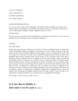 na ca çreyo 'nupaçyämi
hatvä sva-janam ähave
na käìkñe vijayaà kåñëa
na ca räjyaà sukhäni ca
WORD-FOR-WORD MEANINGS
na—nor; ca—also; çreyaù—good; anupaçyämi—do I foresee; hatvä—by killing; sva—janam—own
kinsmen; ähave—in the fight; na—nor; käìkñe—do I desire; vijayam—victory; kåñëa—O Kåñëa; na—
nor; ca—also; räjyam—kingdom; sukhäni—happiness thereof; ca—also.
TRANSLATION
I do not see how any good can come from killing my own kinsmen in this battle, nor can I, my dear
Krishna, desire any subsequent victory, kingdom, or happiness.
PURPORT
BG Collier Purport
Without knowing that one's self-interest is in Viñëu (or Kåñëa), conditioned souls are attracted by
bodily relationships, hoping to be happy in such situations. In such a blind conception of life, they
forget even the causes of material happiness. Arjuna appears to have even forgotten the moral codes
for a kñatriya. It is said that two kinds of men, namely the kñatriya who dies directly in front of the
battlefield under Kåñëa's personal orders and the person in the renounced order of life who is
absolutely devoted to spiritual culture, are eligible to enter into the sun globe, which is so powerful
and dazzling. Arjuna is reluctant even to kill his enemies, let alone his relatives. He thinks that by
killing his kinsmen there would be no happiness in his life, and therefore he is not willing to fight,
just as a person who does not feel hunger is not inclined to cook. He has now decided to go into the
forest and live a secluded life in frustration. But as a kñatriya, he requires a kingdom for his
subsistence, because the kñatriyas cannot engage themselves in any other occupation. But Arjuna has
no kingdom. Arjuna's sole opportunity for gaining a kingdom lies in fighting with his cousins and
brothers and reclaiming the kingdom inherited from his father, which he does not like to do.
Therefore he considers himself fit to go to the forest to live a secluded life of frustration.
BG 1.32, BG 1.33, BG 1.34, BG 1.35, BG 1.32-35
ik&- Naae raJYaeNa GaaeivNd ik&- >aaeGaEJas„ivTaeNa va )
YaezaMaQaeR k-ax(i+aTa& Naae raJYa& >aaeGaa" Sau%aiNa c )) 32 ))
 