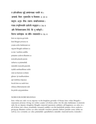 Ta wMae_viSQaTaa YauÖe Pa[a<aa&STYa¤-a DaNaaiNa c )
AacaYaaR" iPaTar" Pau}aaSTaQaEv c iPaTaaMaha" )) 33 ))
MaaTaul/a" ìéura" PaaE}aa" XYaal/a" SaMbiNDaNaSTaQaa )
WTaaà hNTauiMaC^aiMa ganTaae_iPa MaDauSaUdNa )) 34 ))
AiPa }aEl/aeKYaraJYaSYa heTaae" ik&- Nau Mahqk*-Tae )
iNahTYa DaaTaRraíaà" k-a Pa[qiTa" SYaaÂNaadRNa )) 35 ))
kià no räjyena govinda
kià bhogair jévitena vä
yeñäm arthe käìkñitaà no
räjyaà bhogäù sukhäni ca
ta ime 'vasthitä yuddhe
präëäàs tyaktvä dhanäni ca
äcäryäù pitaraù puträs
tathaiva ca pitämahäù
mätuläù çvaçuräù pauträù
çyäläù sambandhinas tathä
etän na hantum icchämi
ghnato 'pi madhusüdana
api trailokya-räjyasya
hetoù kià nu mahé-kåte
nihatya dhärtaräñörän naù
kä prétiù syäj janärdana
WORD-FOR-WORD MEANINGS
kim—what use; naù—to us; räjyena—is the kingdom; govinda—O Kåñëa; kim—what; bhogaiù—
enjoyment; jévitena—living; vä—either; yeñäm—of whom; arthe—for the sake; käìkñitam—is desired;
naù—by us; räjyam—kingdom; bhogäù—material enjoyment; sukhäni—all happiness; ca—also; te—
all of them; ime—these; avasthitäù—situated; yuddhe—on this battlefield; präëän—lives; tyaktvä—
giving up; dhanäni—riches; ca—also; äcäryäù—teachers; pitaraù—fathers; puträù—sons; tathä—as
well as; eva—certainly; ca—also; pitämahäù—grandfathers; mätuläù—maternal uncles; çvaçuräù—
 