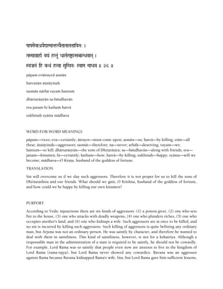 PaaPaMaevaé[YaedSMaaNhTvETaaNaaTaTaaiYaNa" )
TaSMaaàahaR vYa& hNTau& DaaTaRraíaNSabaNDavaNa( )
SvJaNa& ih k-Qa& hTva Saui%Na" SYaaMa MaaDav )) 36 ))
päpam eväçrayed asmän
hatvaitän ätatäyinaù
tasmän närhä vayaà hantuà
dhärtaräñörän sa-bändhavän
sva-janaà hi kathaà hatvä
sukhinaù syäma mädhava
WORD-FOR-WORD MEANINGS
päpam—vices; eva—certainly; äçrayet—must come upon; asmän—us; hatvä—by killing; etän—all
these; ätatäyinaù—aggressors; tasmät—therefore; na—never; arhäù—deserving; vayam—we;
hantum—to kill; dhärtaräñörän—the sons of Dhåtaräñöra; sa—bändhavän—along with friends; sva—
janam—kinsmen; hi—certainly; katham—how; hatvä—by killing; sukhinaù—happy; syäma—will we
become; mädhava—O Kåñëa, husband of the goddess of fortune.
TRANSLATION
Sin will overcome us if we slay such aggressors. Therefore it is not proper for us to kill the sons of
Dhritarashtra and our friends. What should we gain, O Krishna, husband of the goddess of fortune,
and how could we be happy by killing our own kinsmen?
PURPORT
According to Vedic injunctions there are six kinds of aggressors: (1) a poison giver, (2) one who sets
fire to the house, (3) one who attacks with deadly weapons, (4) one who plunders riches, (5) one who
occupies another's land, and (6) one who kidnaps a wife. Such aggressors are at once to be killed, and
no sin is incurred by killing such aggressors. Such killing of aggressors is quite befitting any ordinary
man, but Arjuna was not an ordinary person. He was saintly by character, and therefore he wanted to
deal with them in saintliness. This kind of saintliness, however, is not for a kshatriya. Although a
responsible man in the administration of a state is required to be saintly, he should not be cowardly.
For example, Lord Rama was so saintly that people even now are anxious to live in the kingdom of
Lord Rama (rama-rajya), but Lord Rama never showed any cowardice. Ravana was an aggressor
against Rama because Ravana kidnapped Rama's wife, Sita, but Lord Rama gave him sufficient lessons,
 