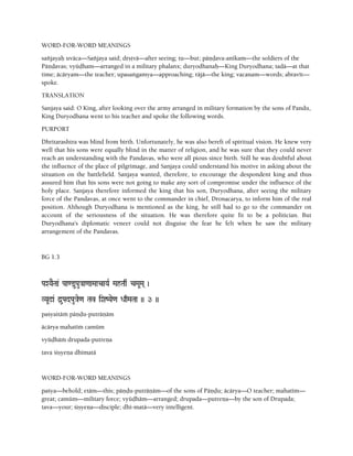 WORD-FOR-WORD MEANINGS
saïjayaù uväca—Saïjaya said; dåñövä—after seeing; tu—but; päëòava-anékam—the soldiers of the
Päëòavas; vyüòham—arranged in a military phalanx; duryodhanaù—King Duryodhana; tadä—at that
time; äcäryam—the teacher; upasaìgamya—approaching; räjä—the king; vacanam—words; abravét—
spoke.
TRANSLATION
Sanjaya said: O King, after looking over the army arranged in military formation by the sons of Pandu,
King Duryodhana went to his teacher and spoke the following words.
PURPORT
Dhritarashtra was blind from birth. Unfortunately, he was also bereft of spiritual vision. He knew very
well that his sons were equally blind in the matter of religion, and he was sure that they could never
reach an understanding with the Pandavas, who were all pious since birth. Still he was doubtful about
the influence of the place of pilgrimage, and Sanjaya could understand his motive in asking about the
situation on the battlefield. Sanjaya wanted, therefore, to encourage the despondent king and thus
assured him that his sons were not going to make any sort of compromise under the influence of the
holy place. Sanjaya therefore informed the king that his son, Duryodhana, after seeing the military
force of the Pandavas, at once went to the commander in chief, Dronacarya, to inform him of the real
position. Although Duryodhana is mentioned as the king, he still had to go to the commander on
account of the seriousness of the situation. He was therefore quite fit to be a politician. But
Duryodhana's diplomatic veneer could not disguise the fear he felt when he saw the military
arrangement of the Pandavas.
BG 1.3
PaXYaETaa& Paa<@uPau}aa<aaMaacaYaR MahTaq& cMaUMa( )
VYaU!a& d]uPadPau}ae<a Tav iXaZYae<a DaqMaTaa )) 3 ))
paçyaitäà päëòu-puträëäm
äcärya mahatéà camüm
vyüòhäà drupada-putreëa
tava çiñyeëa dhématä
WORD-FOR-WORD MEANINGS
paçya—behold; etäm—this; päëòu-puträëäm—of the sons of Päëòu; äcärya—O teacher; mahatém—
great; camüm—military force; vyüòhäm—arranged; drupada—putreëa—by the son of Drupada;
tava—your; çiñyeëa—disciple; dhé-matä—very intelligent.
 