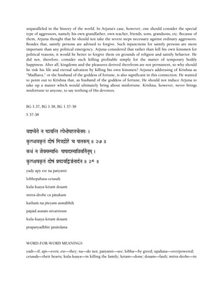 unparalleled in the history of the world. In Arjuna's case, however, one should consider the special
type of aggressors, namely his own grandfather, own teacher, friends, sons, grandsons, etc. Because of
them, Arjuna thought that he should not take the severe steps necessary against ordinary aggressors.
Besides that, saintly persons are advised to forgive. Such injunctions for saintly persons are more
important than any political emergency. Arjuna considered that rather than kill his own kinsmen for
political reasons, it would be better to forgive them on grounds of religion and saintly behavior. He
did not, therefore, consider such killing profitable simply for the matter of temporary bodily
happiness. After all, kingdoms and the pleasures derived therefrom are not permanent, so why should
he risk his life and eternal salvation by killing his own kinsmen? Arjuna's addressing of Krishna as
"Madhava," or the husband of the goddess of fortune, is also significant in this connection. He wanted
to point out to Krishna that, as husband of the goddess of fortune, He should not induce Arjuna to
take up a matter which would ultimately bring about misfortune. Krishna, however, never brings
misfortune to anyone, to say nothing of His devotees.
BG 1.37, BG 1.38, BG 1.37-38
S 37-38
YaÛPYaeTae Na PaXYaiNTa l/ae>aaePahTaceTaSa" )
ku-l/+aYak*-Ta& daez& iMa}ad]aehe c PaaTak-Ma( )) 37 ))
k-Qa& Na jeYaMaSMaai>a" PaaPaadSMaaiàviTaRTauMa( )
ku-l/+aYak*-Ta& daez& Pa[PaXYaiÙJaRNaadRNa )) 38 ))
yady apy ete na paçyanti
lobhopahata-cetasaù
kula-kñaya-kåtaà doñaà
mitra-drohe ca pätakam
kathaà na jïeyam asmäbhiù
päpäd asmän nivartitum
kula-kñaya-kåtaà doñaà
prapaçyadbhir janärdana
WORD-FOR-WORD MEANINGS
yadi—if; api—even; ete—they; na—do not; paçyanti—see; lobha—by greed; upahata—overpowered;
cetasaù—their hearts; kula-kñaya—in killing the family; kåtam—done; doñam—fault; mitra-drohe—in
 