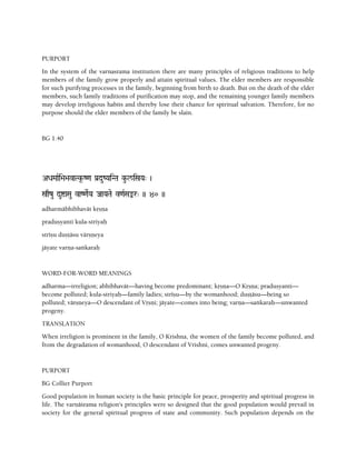 PURPORT
In the system of the varnasrama institution there are many principles of religious traditions to help
members of the family grow properly and attain spiritual values. The elder members are responsible
for such purifying processes in the family, beginning from birth to death. But on the death of the elder
members, such family traditions of purification may stop, and the remaining younger family members
may develop irreligious habits and thereby lose their chance for spiritual salvation. Therefore, for no
purpose should the elder members of the family be slain.
BG 1.40
ADaMaaRi>a>avaTk*-Z<a Pa[duZYaiNTa ku-l/iñYa" )
ñqzu duíaSau vaZ<aeRYa JaaYaTae v<aRSaªr" )) 40 ))
adharmäbhibhavät kåñëa
praduñyanti kula-striyaù
stréñu duñöäsu värñëeya
jäyate varëa-saìkaraù
WORD-FOR-WORD MEANINGS
adharma—irreligion; abhibhavät—having become predominant; kåñëa—O Kåñëa; praduñyanti—
become polluted; kula-striyaù—family ladies; stréñu—by the womanhood; duñöäsu—being so
polluted; värñëeya—O descendant of Våñëi; jäyate—comes into being; varëa—saìkaraù—unwanted
progeny.
TRANSLATION
When irreligion is prominent in the family, O Krishna, the women of the family become polluted, and
from the degradation of womanhood, O descendant of Vrishni, comes unwanted progeny.
PURPORT
BG Collier Purport
Good population in human society is the basic principle for peace, prosperity and spiritual progress in
life. The varëäçrama religion's principles were so designed that the good population would prevail in
society for the general spiritual progress of state and community. Such population depends on the
 