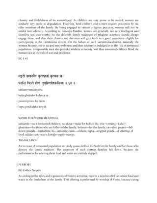 chastity and faithfulness of its womanhood. As children are very prone to be misled, women are
similarly very prone to degradation. Therefore, both children and women require protection by the
elder members of the family. By being engaged in various religious practices, women will not be
misled into adultery. According to Cäëakya Paëòita, women are generally not very intelligent and
therefore not trustworthy. So the different family traditions of religious activities should always
engage them, and thus their chastity and devotion will give birth to a good population eligible for
participating in the varëäçrama system. On the failure of such varëäçrama-dharma, naturally the
women become free to act and mix with men, and thus adultery is indulged in at the risk of unwanted
population. Irresponsible men also provoke adultery in society, and thus unwanted children flood the
human race at the risk of war and pestilence.
BG 1.41
Saªrae Nark-aYaEv ku-l/ganaNaa& ku-l/SYa c )
PaTaiNTa iPaTarae ùeza& lu/áiPa<@aedk-i§-Yaa" )) 41 ))
saìkaro narakäyaiva
kula-ghnänäà kulasya ca
patanti pitaro hy eñäà
lupta-piëòodaka-kriyäù
WORD-FOR-WORD MEANINGS
saìkaraù—such unwanted children; narakäya—make for hellish life; eva—certainly; kula—
ghnänäm—for those who are killers of the family; kulasya—for the family; ca—also; patanti—fall
down; pitaraù—forefathers; hi—certainly; eñäm—of them; lupta—stopped; piëòa—of offerings of
food; udaka—and water; kriyäù—performances.
TRANSLATION
An increase of unwanted population certainly causes hellish life both for the family and for those who
destroy the family tradition. The ancestors of such corrupt families fall down, because the
performances for offering them food and water are entirely stopped.
PURPORT
BG Collier Purport
According to the rules and regulations of fruitive activities, there is a need to offer periodical food and
water to the forefathers of the family. This offering is performed by worship of Viñëu, because eating
 