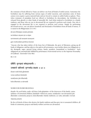 the remnants of food offered to Viñëu can deliver one from all kinds of sinful actions. Sometimes the
forefathers may be suffering from various types of sinful reactions, and sometimes some of them
cannot even acquire a gross material body and are forced to remain in subtle bodies as ghosts. Thus,
when remnants of prasädam food are offered to forefathers by descendants, the forefathers are
released from ghostly or other kinds of miserable life. Such help rendered to forefathers is a family
tradition, and those who are not in devotional life are required to perform such rituals. One who is
engaged in the devotional life is not required to perform such actions. Simply by performing
devotional service, one can deliver hundreds and thousands of forefathers from all kinds of misery. It
is stated in the Bhägavatam (11.5.41):
devarñi-bhütäpta-nåëäà pitèëäà
na kiìkaro näyam åëé ca räjan
sarvätmanä yaù çaraëaà çaraëyaà
gato mukundaà parihåtya kartam
"Anyone who has taken shelter of the lotus feet of Mukunda, the giver of liberation, giving up all
kinds of obligation, and has taken to the path in all seriousness, owes neither duties nor obligations to
the demigods, sages, general living entities, family members, humankind or forefathers." Such
obligations are automatically fulfilled by performance of devotional service to the Supreme Personality
of Godhead. [Surrender-Unto-Me]
BG 1.42
daezEreTaE" ku-l/ganaNaa& v<aRSaªrk-arkE-" )
oTSaaÛNTae JaaiTaDaMaaR" ku-l/DaMaaRê XaaìTaa" )) 42 ))
doñair etaiù kula-ghnänäà
varëa-saìkara-kärakaiù
utsädyante jäti-dharmäù
kula-dharmäç ca çäçvatäù
WORD-FOR-WORD MEANINGS
doñaiù—by such faults; etaiù—all these; kula-ghnänäm—of the destroyers of the family; varëa-
saìkara—of unwanted children; kärakaiù—which are causes; utsädyante—are devastated; jäti-
dharmäù—community projects; kula-dharmäù—family traditions; ca—also; çäçvatäù—eternal.
TRANSLATION
By the evil deeds of those who destroy the family tradition and thus give rise to unwanted children, all
kinds of community projects and family welfare activities are devastated.
 