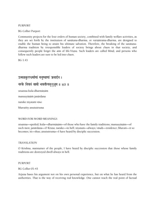 PURPORT
BG Collier Purport
Community projects for the four orders of human society, combined with family welfare activities, as
they are set forth by the institution of sanätana-dharma, or varëäçrama-dharma, are designed to
enable the human being to attain his ultimate salvation. Therefore, the breaking of the sanätana-
dharma tradition by irresponsible leaders of society brings about chaos in that society, and
consequently people forget the aim of life-Viñëu. Such leaders are called blind, and persons who
follow such leaders are sure to be led into chaos.
BG 1.43
oTSaàku-l/DaMaaR<aa& MaNauZYaa<aa& JaNaadRNa )
Narke- iNaYaTa& vaSaae >avTaqTYaNauéué[uMa )) 43 ))
utsanna-kula-dharmäëäà
manuñyäëäà janärdana
narake niyataà väso
bhavatéty anuçuçruma
WORD-FOR-WORD MEANINGS
utsanna—spoiled; kula—dharmäëäm—of those who have the family traditions; manuñyäëäm—of
such men; janärdana—O Kåñëa; narake—in hell; niyatam—always; väsaù—residence; bhavati—it so
becomes; iti—thus; anuçuçruma—I have heard by disciplic succession.
TRANSLATION
O Krishna, maintainer of the people, I have heard by disciplic succession that those whose family
traditions are destroyed dwell always in hell.
PURPORT
BG Collier 01-43
Arjuna bases his argument not on his own personal experience, but on what he has heard from the
authorities. That is the way of receiving real knowledge. One cannot reach the real point of factual
 