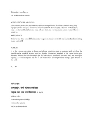 dhärtaräñörä raëe hanyus
tan me kñemataraà bhavet
WORD-FOR-WORD MEANINGS
yadi—even if; mäm—me; apratékäram—without being resistant; açastram—without being fully
equipped; çastra-päëayaù—those with weapons in hand; dhärtaräñöräù—the sons of Dhåtaräñöra;
raëe—on the battlefield; hanyuù—may kill; tat—that; me—for me; kñema-taram—better; bhavet—
would be.
TRANSLATION
Better for me if the sons of Dhritarashtra, weapons in hand, were to kill me unarmed and unresisting
on the battlefield.
PURPORT
It is the custom—according to kshatriya fighting principles—that an unarmed and unwilling foe
should not be attacked. Arjuna, however, decided that even if attacked by the enemy in such an
awkward position, he would not fight. He did not consider how much the other party was bent upon
fighting. All these symptoms are due to soft-heartedness resulting from his being a great devotee of
the Lord.
BG 1.46
SaÅYa ovac
WvMau¤-aJauRNa" Sa&:Yae rQaaePaSQa oPaaivXaTa( )
ivSa*JYa SaXar& caPa& Xaaek-Sa&ivGanMaaNaSa" )) 46 ))
saïjaya uväca
evam uktvärjunaù saìkhye
rathopastha upäviçat
visåjya sa-çaraà cäpaà
 