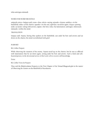 çoka-saàvigna-mänasaù
WORD-FOR-WORD MEANINGS
saïjayaù uväca—Saïjaya said; evam—thus; uktvä—saying; arjunaù—Arjuna; saìkhye—in the
battlefield; ratha—of the chariot; upasthe—on the seat; upäviçat—sat down again; visåjya—putting
aside; sa-çaram—along with arrows; cäpam—the bow; çoka—by lamentation; saàvigna—distressed;
mänasaù—within the mind.
TRANSLATION
Sanjaya said: Arjuna, having thus spoken on the battlefield, cast aside his bow and arrows and sat
down on the chariot, his mind overwhelmed with grief.
PURPORT
BG Collier Purport
While observing the situation of his enemy, Arjuna stood up on the chariot, but he was so afflicted
with lamentation that he sat down again, setting aside his bow and arrows. Such a kind and soft-
hearted person, in the devotional service of the Lord, is fit to receive self-knowledge.
Extra:
BG Collier Verse & Purport
Thus end the Bhaktivedanta Purports to the First Chapter of the Çrémad Bhagavad-gétä in the matter
of Observing the Armies on the Battlefield of Kurukñetra.
 