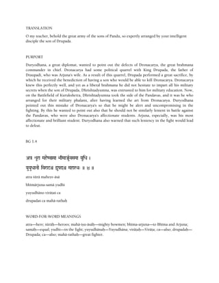 TRANSLATION
O my teacher, behold the great army of the sons of Pandu, so expertly arranged by your intelligent
disciple the son of Drupada.
PURPORT
Duryodhana, a great diplomat, wanted to point out the defects of Dronacarya, the great brahmana
commander in chief. Dronacarya had some political quarrel with King Drupada, the father of
Draupadi, who was Arjuna's wife. As a result of this quarrel, Drupada performed a great sacrifice, by
which he received the benediction of having a son who would be able to kill Dronacarya. Dronacarya
knew this perfectly well, and yet as a liberal brahmana he did not hesitate to impart all his military
secrets when the son of Drupada, Dhrishtadyumna, was entrusted to him for military education. Now,
on the Battlefield of Kurukshetra, Dhrishtadyumna took the side of the Pandavas, and it was he who
arranged for their military phalanx, after having learned the art from Dronacarya. Duryodhana
pointed out this mistake of Dronacarya's so that he might be alert and uncompromising in the
fighting. By this he wanted to point out also that he should not be similarly lenient in battle against
the Pandavas, who were also Dronacarya's affectionate students. Arjuna, especially, was his most
affectionate and brilliant student. Duryodhana also warned that such leniency in the fight would lead
to defeat.
BG 1.4
A}a éUra MaheZvaSaa >aqMaaJauRNaSaMaa YauiDa )
YauYauDaaNaae ivra$=ê d]uPadê MaharQa" )) 4 ))
atra çürä maheñv-äsä
bhémärjuna-samä yudhi
yuyudhäno viräöaç ca
drupadaç ca mahä-rathaù
WORD-FOR-WORD MEANINGS
atra—here; çüräù—heroes; mahä-iñu-äsäù—mighty bowmen; bhéma-arjuna—to Bhéma and Arjuna;
samäù—equal; yudhi—in the fight; yuyudhänaù—Yuyudhäna; viräöaù—Viräöa; ca—also; drupadaù—
Drupada; ca—also; mahä-rathaù—great fighter.
 