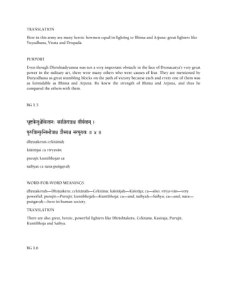 TRANSLATION
Here in this army are many heroic bowmen equal in fighting to Bhima and Arjuna: great fighters like
Yuyudhana, Virata and Drupada.
PURPORT
Even though Dhrishtadyumna was not a very important obstacle in the face of Dronacarya's very great
power in the military art, there were many others who were causes of fear. They are mentioned by
Duryodhana as great stumbling blocks on the path of victory because each and every one of them was
as formidable as Bhima and Arjuna. He knew the strength of Bhima and Arjuna, and thus he
compared the others with them.
BG 1.5
Da*íke-Tauêeik-TaaNa" k-aiXaraJaê vqYaRvaNa( )
PauåiJaTku-iNTa>aaeJaê XaEBYaê NarPau(r)v" )) 5 ))
dhåñöaketuç cekitänaù
käçiräjaç ca véryavän
purujit kuntibhojaç ca
çaibyaç ca nara-puìgavaù
WORD-FOR-WORD MEANINGS
dhåñöaketuù—Dhåñöaketu; cekitänaù—Cekitäna; käçiräjaù—Käçiräja; ca—also; vérya-vän—very
powerful; purujit—Purujit; kuntibhojaù—Kuntibhoja; ca—and; çaibyaù—Çaibya; ca—and; nara—
puìgavaù—hero in human society.
TRANSLATION
There are also great, heroic, powerful fighters like Dhrishtaketu, Cekitana, Kasiraja, Purujit,
Kuntibhoja and Saibya.
BG 1.6
 