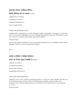 YauDaaMaNYauê iv§-aNTa otaMaaEJaaê vqYaRvaNa( )
SaaE>ad]ae d]aEPadeYaaê SavR Wv MaharQaa" )) 6 ))
yudhämanyuç ca vikränta
uttamaujäç ca véryavän
saubhadro draupadeyäç ca
sarva eva mahä-rathäù
WORD-FOR-WORD MEANINGS
yudhämanyuù—Yudhämanyu; ca—and; vikräntaù—mighty; uttamaujäù—Uttamaujä; ca—and; vérya-
vän—very powerful; saubhadraù—the son of Subhadrä; draupadeyäù—the sons of Draupadé; ca—and;
sarve—all; eva—certainly; mahä-rathäù—great chariot fighters.
TRANSLATION
There are the mighty Yudhamanyu, the very powerful Uttamauja, the son of Subhadra and the sons of
Draupadi. All these warriors are great chariot fighters.
BG 1.7
ASMaak&- Tau iviXaía Yae TaaiàbaeDa iÜJaaetaMa )
NaaYak-a MaMa SaENYaSYa Sa&jaQa| TaaNb]vqiMa Tae )) 7 ))
asmäkaà tu viçiñöä ye
tän nibodha dvijottama
näyakä mama sainyasya
saàjïärthaà tän bravémi te
WORD-FOR-WORD MEANINGS
asmäkam—our; tu—but; viçiñöäù—especially powerful; ye—who; tän—them; nibodha—just take note
of, be informed; dvija—uttama—O best of the brähmaëas; näyakäù—captains; mama—my;
sainyasya—of the soldiers; saàjïä-artham—for information; tän—them; bravémi—I am speaking;
te—to you.
TRANSLATION
 