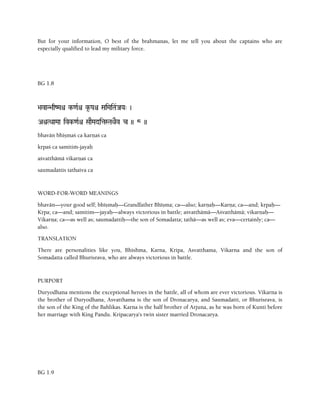But for your information, O best of the brahmanas, let me tell you about the captains who are
especially qualified to lead my military force.
BG 1.8
>avaN>aqZMaê k-<aRê k*-Paê SaiMaiTa&JaYa" )
AìTQaaMaa ivk-<aRê SaaEMaditaSTaQaEv c )) 8 ))
bhavän bhéñmaç ca karëaç ca
kåpaç ca samitià-jayaù
açvatthämä vikarëaç ca
saumadattis tathaiva ca
WORD-FOR-WORD MEANINGS
bhavän—your good self; bhéñmaù—Grandfather Bhéñma; ca—also; karëaù—Karëa; ca—and; kåpaù—
Kåpa; ca—and; samitim—jayaù—always victorious in battle; açvatthämä—Açvatthämä; vikarëaù—
Vikarëa; ca—as well as; saumadattiù—the son of Somadatta; tathä—as well as; eva—certainly; ca—
also.
TRANSLATION
There are personalities like you, Bhishma, Karna, Kripa, Asvatthama, Vikarna and the son of
Somadatta called Bhurisrava, who are always victorious in battle.
PURPORT
Duryodhana mentions the exceptional heroes in the battle, all of whom are ever victorious. Vikarna is
the brother of Duryodhana, Asvatthama is the son of Dronacarya, and Saumadatti, or Bhurisrava, is
the son of the King of the Bahlikas. Karna is the half brother of Arjuna, as he was born of Kunti before
her marriage with King Pandu. Kripacarya's twin sister married Dronacarya.
BG 1.9
 