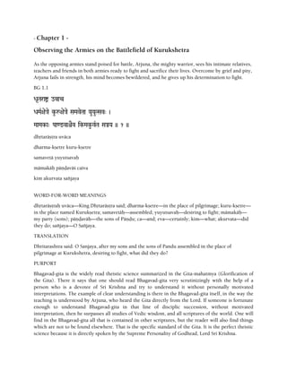 - Chapter 1 -
Observing the Armies on the Battlefield of Kurukshetra
As the opposing armies stand poised for battle, Arjuna, the mighty warrior, sees his intimate relatives,
teachers and friends in both armies ready to fight and sacrifice their lives. Overcome by grief and pity,
Arjuna fails in strength, his mind becomes bewildered, and he gives up his determination to fight.
BG 1.1
Da*Taraí ovac
DaMaR+ae}ae ku-å+ae}ae SaMaveTaa YauYauTSav" )
MaaMak-a" Paa<@vaêEv ik-Maku-vRTa SaÅYa )) 1 ))
dhåtaräñöra uväca
dharma-kñetre kuru-kñetre
samavetä yuyutsavaù
mämakäù päëòaväç caiva
kim akurvata saïjaya
WORD-FOR-WORD MEANINGS
dhåtaräñöraù uväca—King Dhåtaräñöra said; dharma-kñetre—in the place of pilgrimage; kuru-kñetre—
in the place named Kurukñetra; samavetäù—assembled; yuyutsavaù—desiring to fight; mämakäù—
my party (sons); päëòaväù—the sons of Päëòu; ca—and; eva—certainly; kim—what; akurvata—did
they do; saïjaya—O Saïjaya.
TRANSLATION
Dhritarashtra said: O Sanjaya, after my sons and the sons of Pandu assembled in the place of
pilgrimage at Kurukshetra, desiring to fight, what did they do?
PURPORT
Bhagavad-gita is the widely read theistic science summarized in the Gita-mahatmya (Glorification of
the Gita). There it says that one should read Bhagavad-gita very scrutinizingly with the help of a
person who is a devotee of Sri Krishna and try to understand it without personally motivated
interpretations. The example of clear understanding is there in the Bhagavad-gita itself, in the way the
teaching is understood by Arjuna, who heard the Gita directly from the Lord. If someone is fortunate
enough to understand Bhagavad-gita in that line of disciplic succession, without motivated
interpretation, then he surpasses all studies of Vedic wisdom, and all scriptures of the world. One will
find in the Bhagavad-gita all that is contained in other scriptures, but the reader will also find things
which are not to be found elsewhere. That is the specific standard of the Gita. It is the perfect theistic
science because it is directly spoken by the Supreme Personality of Godhead, Lord Sri Krishna.
 