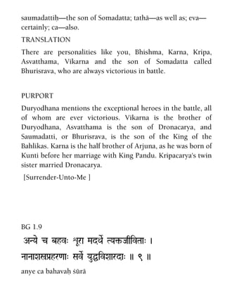 saumadattiù—the son of Somadatta; tathä—as well as; eva—
certainly; ca—also.
TRANSLATION
There are personalities like you, Bhishma, Karna, Kripa,
Asvatthama, Vikarna and the son of Somadatta called
Bhurisrava, who are always victorious in battle.
PURPORT
Duryodhana mentions the exceptional heroes in the battle, all
of whom are ever victorious. Vikarna is the brother of
Duryodhana, Asvatthama is the son of Dronacarya, and
Saumadatti, or Bhurisrava, is the son of the King of the
Bahlikas. Karna is the half brother of Arjuna, as he was born of
Kunti before her marriage with King Pandu. Kripacarya's twin
sister married Dronacarya.
[Surrender-Unto-Me ]
BG 1.9
ANYae c bhv" éUra MadQaeR TYa¢-JaqivTaa" )
NaaNaaXañPa[hr<aa" SaveR YauÖivXaarda" )) 9 ))
anye ca bahavaù çürä
 