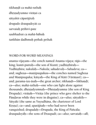 çikhaëòé ca mahä-rathaù
dhåñöadyumno viräöaç ca
sätyakiç cäparäjitaù
drupado draupadeyäç ca
sarvaçaù påthivé-pate
saubhadraç ca mahä-bähuù
çaìkhän dadhmuù påthak påthak
WORD-FOR-WORD MEANINGS
ananta-vijayam—the conch named Ananta-vijaya; räjä—the
king; kunté-putraù—the son of Kunté; yudhiñöhiraù—
Yudhiñöhira; nakulaù—Nakula; sahadevaù—Sahadeva; ca—
and; sughoña—maëipuñpakau—the conches named Sughoña
and Maëipuñpaka; käçyaù—the King of Käçé (Väräëasé); ca—
and; parama-iñu-äsaù—the great archer; çikhaëòé—Çikhaëòé;
ca—also; mahä-rathaù—one who can fight alone against
thousands; dhåñöadyumnaù—Dhåñöadyumna (the son of King
Drupada); viräöaù—Viräöa (the prince who gave shelter to the
Päëòavas while they were in disguise); ca—also; sätyakiù—
Sätyaki (the same as Yuyudhäna, the charioteer of Lord
Kåñëa); ca—and; aparäjitaù—who had never been
vanquished; drupadaù—Drupada, the King of Päïcäla;
draupadeyäù—the sons of Draupadé; ca—also; sarvaçaù—all;
 
