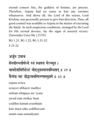 eternal consort Sita, the goddess of fortune, are present.
Therefore, Arjuna had no cause to fear any enemies
whatsoever. And above all, the Lord of the senses, Lord
Krishna, was personally present to give him direction. Thus, all
good counsel was available to Arjuna in the matter of executing
the battle. In such auspicious conditions, arranged by the Lord
for His eternal devotee, lay the signs of assured victory.
[Surrender-Unto-Me ] [VTE]
BG 1.21, BG 1.22, BG 1.21-22
S 21-22
AJauRNa ovac
SaeNaYaaeå>aYaaeMaRDYae rQa& SQaaPaYa Mae_CYauTa )
YaavdeTaaiàrq+ae_h& Yaaed(Dauk-aMaaNaviSQaTaaNa( )) 21 ))
kE-MaRYaa Sah YaaeÖVYaMaiSMaNr<aSaMauÛMae )) 22 ))
arjuna uväca
senayor ubhayor madhye
rathaà sthäpaya me 'cyuta
yävad etän nirékñe 'haà
yoddhu-kämän avasthitän
kair mayä saha yoddhavyam
asmin raëa-samudyame
 