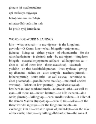 ghnato 'pi madhusüdana
api trailokya-räjyasya
hetoù kià nu mahé-kåte
nihatya dhärtaräñörän naù
kä prétiù syäj janärdana
WORD-FOR-WORD MEANINGS
kim—what use; naù—to us; räjyena—is the kingdom;
govinda—O Kåñëa; kim—what; bhogaiù—enjoyment;
jévitena—living; vä—either; yeñäm—of whom; arthe—for the
sake; käìkñitam—is desired; naù—by us; räjyam—kingdom;
bhogäù—material enjoyment; sukhäni—all happiness; ca—
also; te—all of them; ime—these; avasthitäù—situated;
yuddhe—on this battlefield; präëän—lives; tyaktvä—giving
up; dhanäni—riches; ca—also; äcäryäù—teachers; pitaraù—
fathers; puträù—sons; tathä—as well as; eva—certainly; ca—
also; pitämahäù—grandfathers; mätuläù—maternal uncles;
çvaçuräù—fathers-in-law; pauträù—grandsons; çyäläù—
brothers-in-law; sambandhinaù—relatives; tathä—as well as;
etän—all these; na—never; hantum—to kill; icchämi—do I
wish; ghnataù—killing; api—even; madhusüdana—O killer of
the demon Madhu (Kåñëa); api—even if; trai—lokya—of the
three worlds; räjyasya—for the kingdom; hetoù—in
exchange; kim nu—what to speak of; mahé-kåte—for the sake
of the earth; nihatya—by killing; dhärtaräñörän—the sons of
 