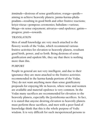 ätmänaù—desirous of sense gratification; svarga—paräù—
aiming to achieve heavenly planets; janma-karma-phala-
pradäm—resulting in good birth and other fruitive reactions;
kriyä-viçeña—pompous ceremonies; bahuläm—various;
bhoga—in sense enjoyment; aiçvarya—and opulence; gatim—
progress; prati—towards.
TRANSLATION
Men of small knowledge are very much attached to the
flowery words of the Vedas, which recommend various
fruitive activities for elevation to heavenly planets, resultant
good birth, power, and so forth. Being desirous of sense
gratification and opulent life, they say that there is nothing
more than this.
PURPORT
People in general are not very intelligent, and due to their
ignorance they are most attached to the fruitive activities
recommended in the karma-kanda portions of the Vedas.
They do not want anything more than sense gratificatory
proposals for enjoying life in heaven, where wine and women
are available and material opulence is very common. In the
Vedas many sacrifices are recommended for elevation to the
heavenly planets, especially the Jyotishtoma sacrifices. In fact,
it is stated that anyone desiring elevation to heavenly planets
must perform these sacrifices, and men with a poor fund of
knowledge think that this is the whole purpose of Vedic
wisdom. It is very difficult for such inexperienced persons to
 
